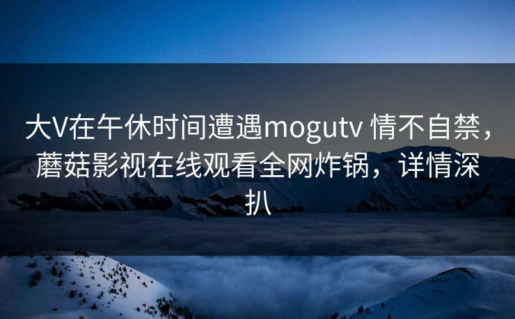 大V在午休时间遭遇mogutv 情不自禁，蘑菇影视在线观看全网炸锅，详情深扒