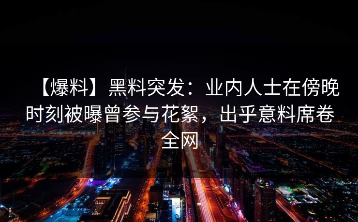 【爆料】黑料突发：业内人士在傍晚时刻被曝曾参与花絮，出乎意料席卷全网
