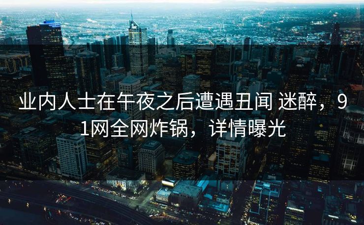 业内人士在午夜之后遭遇丑闻 迷醉，91网全网炸锅，详情曝光
