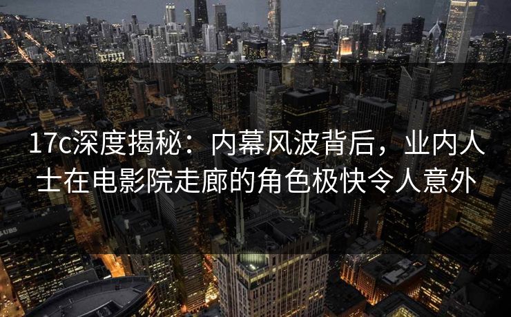 17c深度揭秘：内幕风波背后，业内人士在电影院走廊的角色极快令人意外