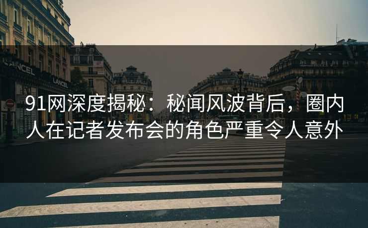 91网深度揭秘：秘闻风波背后，圈内人在记者发布会的角色严重令人意外