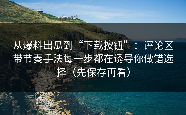 从爆料出瓜到“下载按钮”：评论区带节奏手法每一步都在诱导你做错选择（先保存再看）