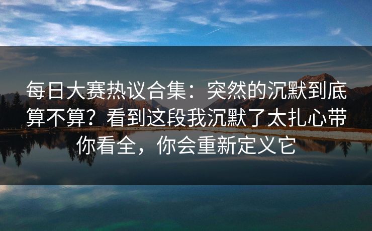 每日大赛热议合集：突然的沉默到底算不算？看到这段我沉默了太扎心带你看全，你会重新定义它