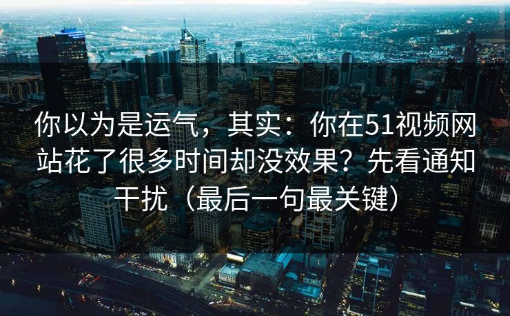 你以为是运气，其实：你在51视频网站花了很多时间却没效果？先看通知干扰（最后一句最关键）