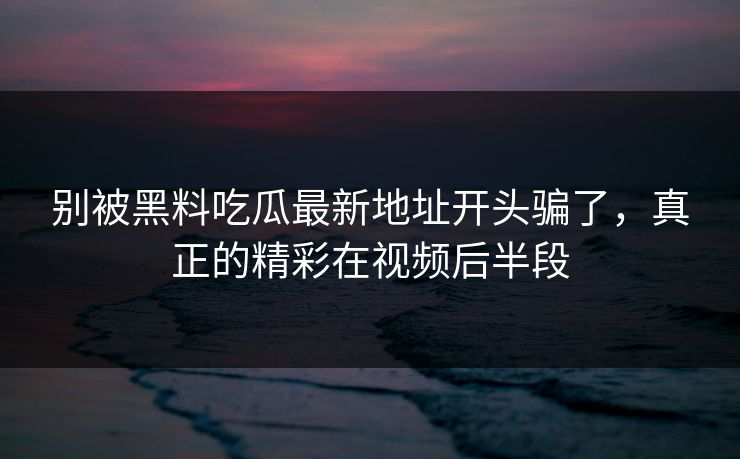 别被黑料吃瓜最新地址开头骗了,真正的精彩在视频后半段 别被黑料吃瓜最新地址开头骗了,真正的精彩在视频后半段